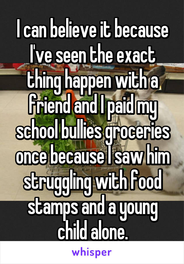 I can believe it because I've seen the exact thing happen with a friend and I paid my school bullies groceries once because I saw him struggling with food stamps and a young child alone.