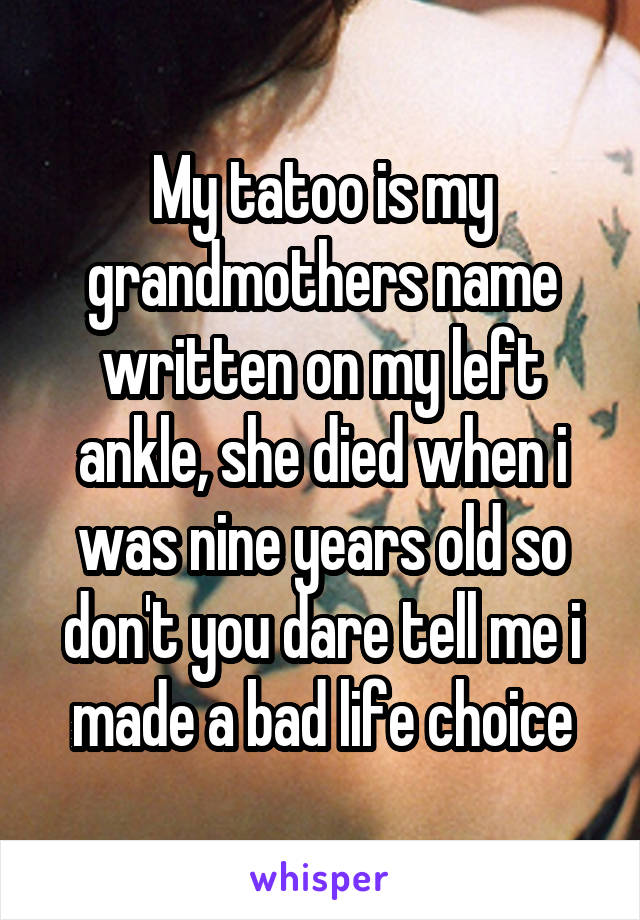 My tatoo is my grandmothers name written on my left ankle, she died when i was nine years old so don't you dare tell me i made a bad life choice