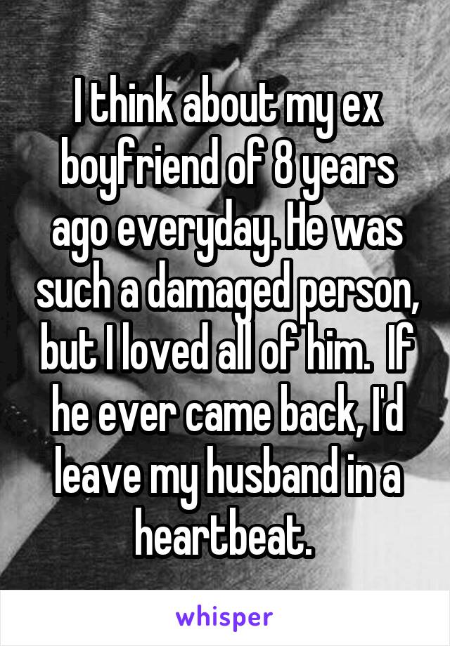 I think about my ex boyfriend of 8 years ago everyday. He was such a damaged person, but I loved all of him.  If he ever came back, I'd leave my husband in a heartbeat. 
