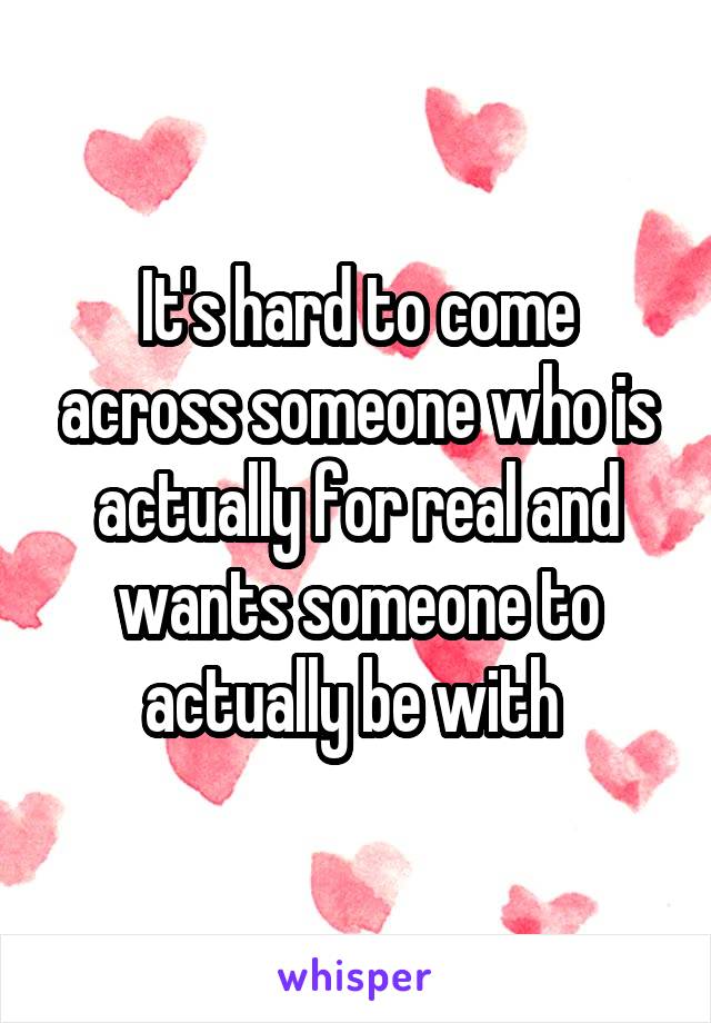 It's hard to come across someone who is actually for real and wants someone to actually be with 