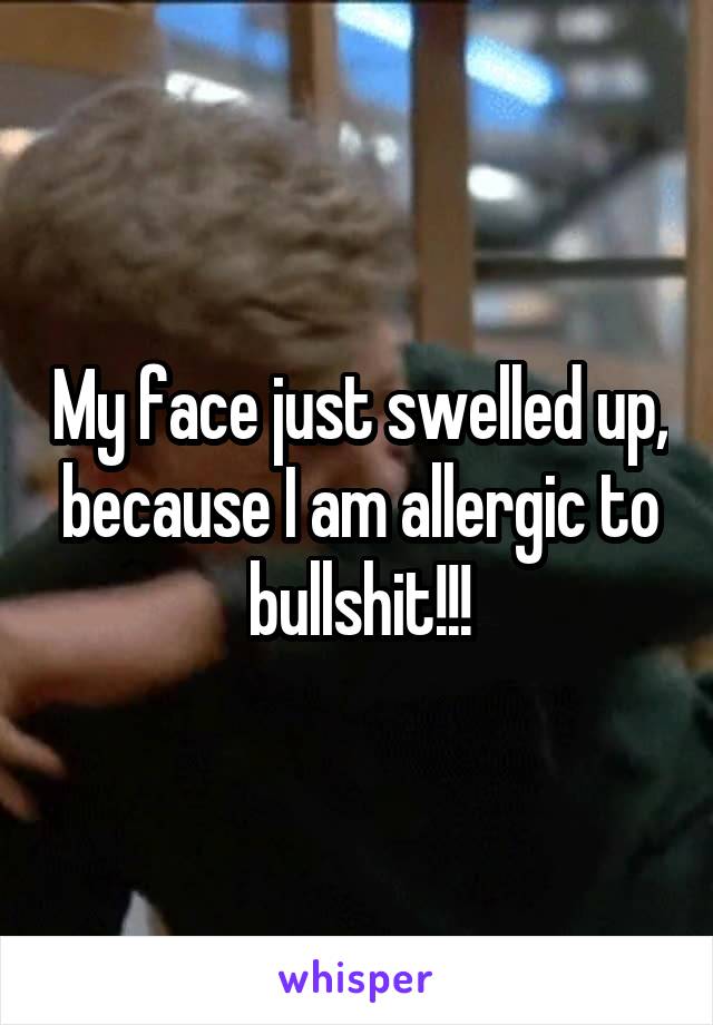 My face just swelled up, because I am allergic to bullshit!!!