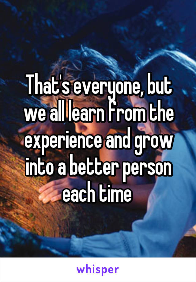 That's everyone, but we all learn from the experience and grow into a better person each time 