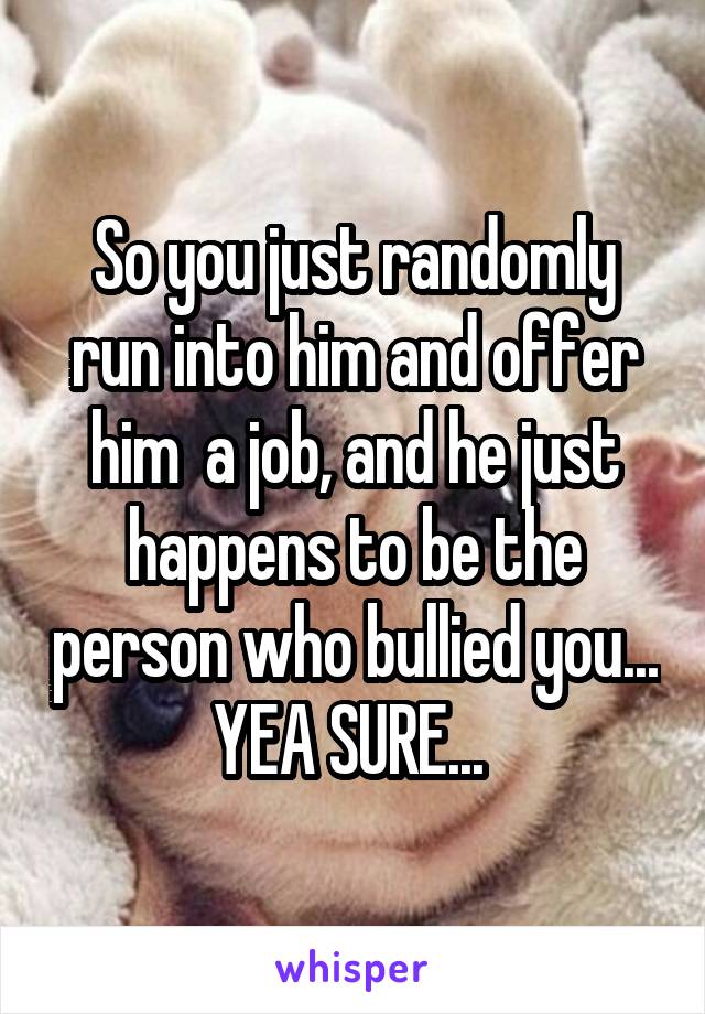 So you just randomly run into him and offer him  a job, and he just happens to be the person who bullied you... YEA SURE... 