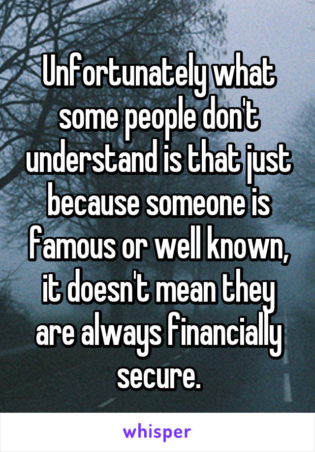 Unfortunately what some people don't understand is that just because someone is famous or well known, it doesn't mean they are always financially secure.