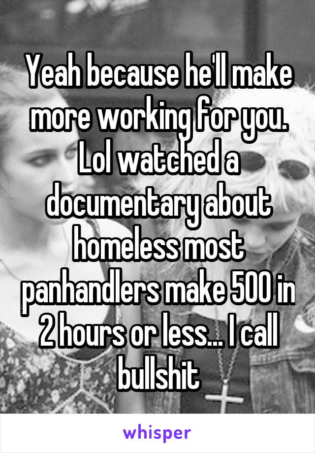 Yeah because he'll make more working for you. Lol watched a documentary about homeless most panhandlers make 500 in 2 hours or less... I call bullshit