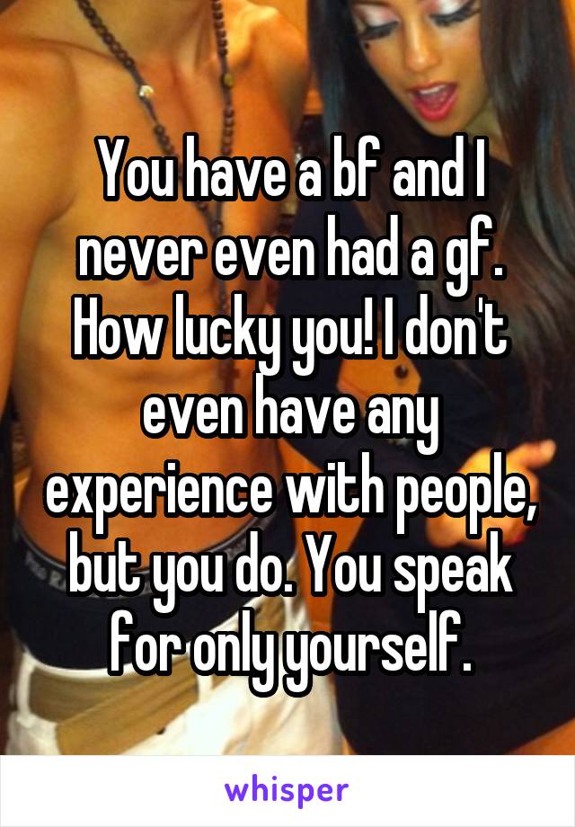 You have a bf and I never even had a gf. How lucky you! I don't even have any experience with people, but you do. You speak for only yourself.