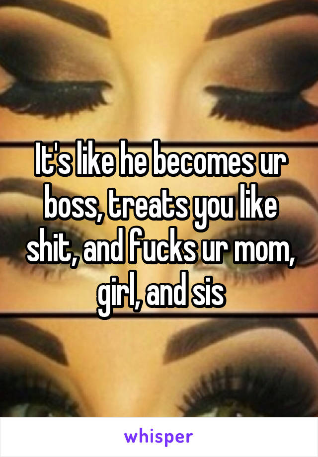 It's like he becomes ur boss, treats you like shit, and fucks ur mom, girl, and sis