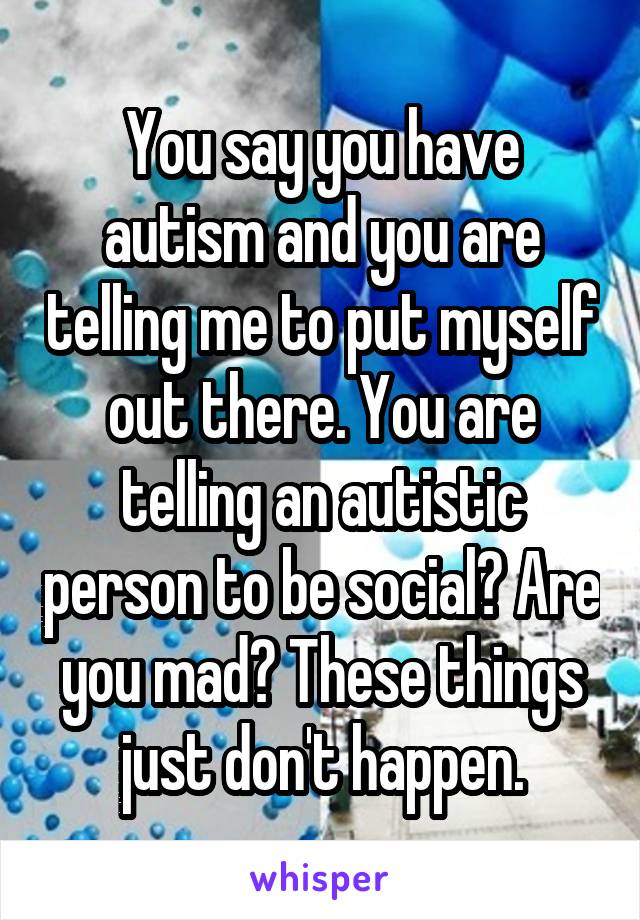 You say you have autism and you are telling me to put myself out there. You are telling an autistic person to be social? Are you mad? These things just don't happen.