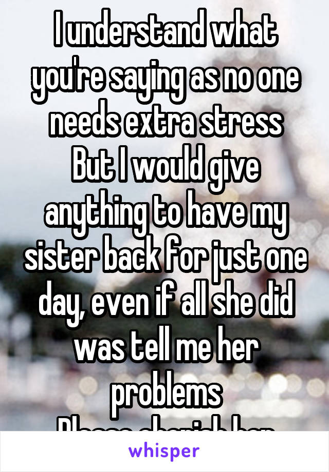 I understand what you're saying as no one needs extra stress
But I would give anything to have my sister back for just one day, even if all she did was tell me her problems
Please cherish her