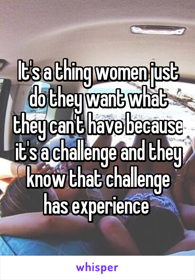 It's a thing women just do they want what they can't have because it's a challenge and they know that challenge has experience 