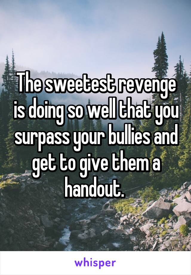 The sweetest revenge is doing so well that you surpass your bullies and get to give them a handout. 