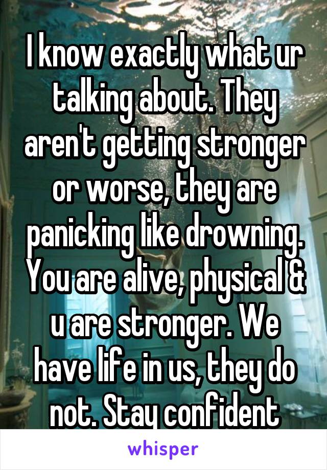 I know exactly what ur talking about. They aren't getting stronger or worse, they are panicking like drowning. You are alive, physical & u are stronger. We have life in us, they do not. Stay confident
