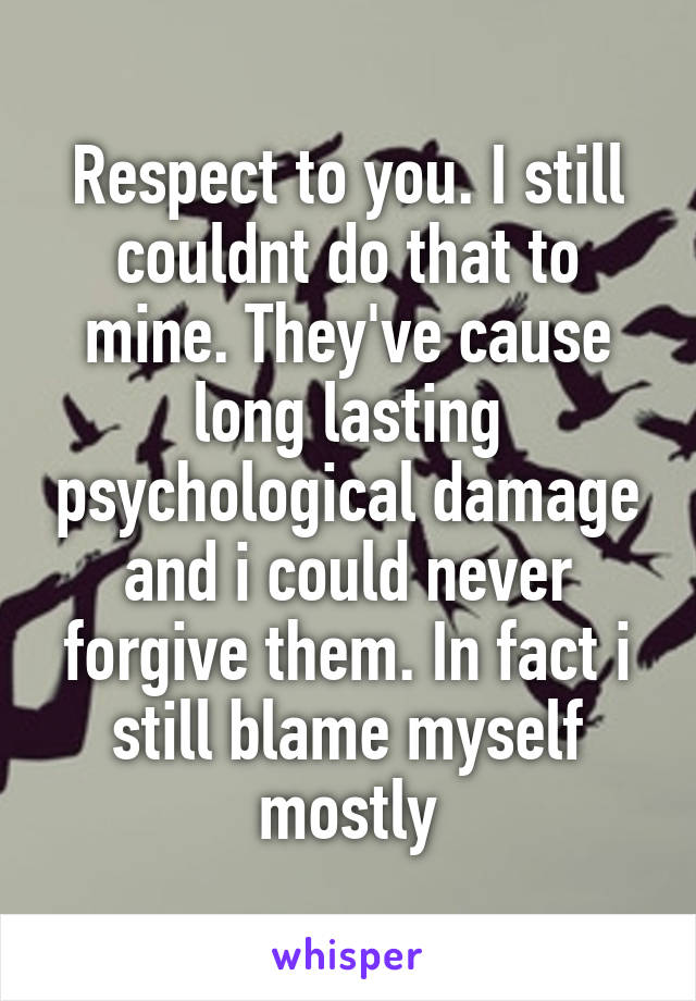 Respect to you. I still couldnt do that to mine. They've cause long lasting psychological damage and i could never forgive them. In fact i still blame myself mostly