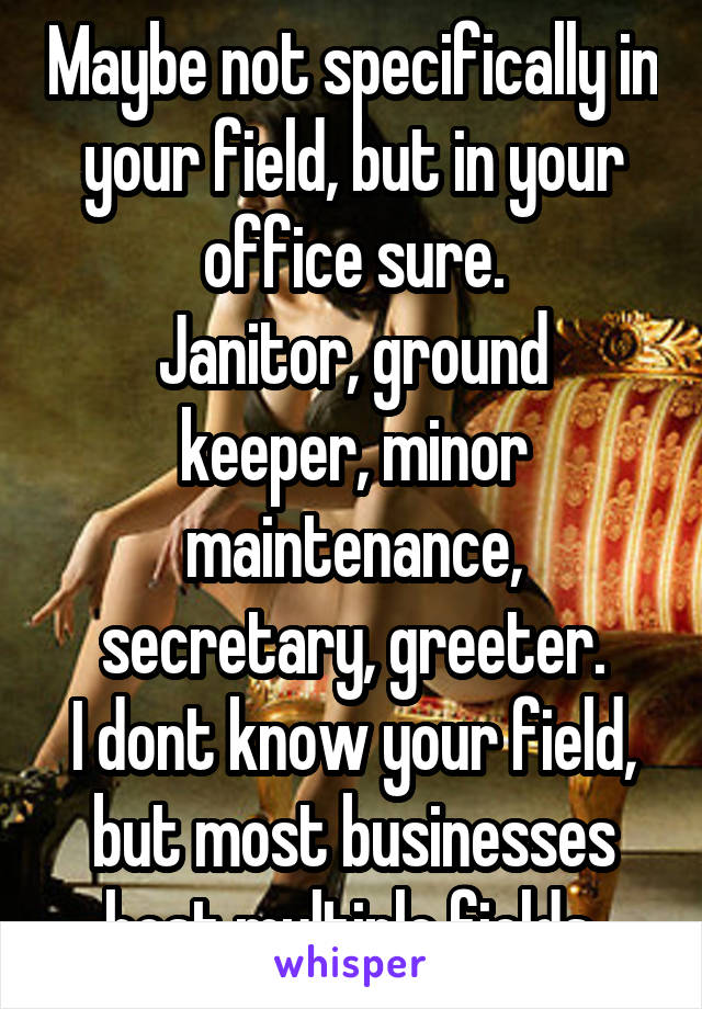 Maybe not specifically in your field, but in your office sure.
Janitor, ground keeper, minor maintenance, secretary, greeter.
I dont know your field, but most businesses host multiple fields.