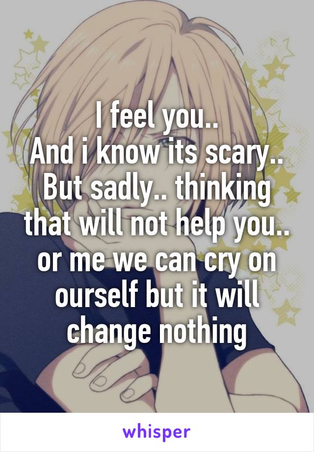 I feel you..
And i know its scary..
But sadly.. thinking that will not help you.. or me we can cry on ourself but it will change nothing