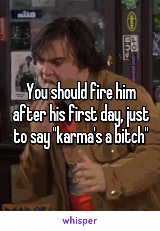 You should fire him after his first day, just to say "karma's a bitch"