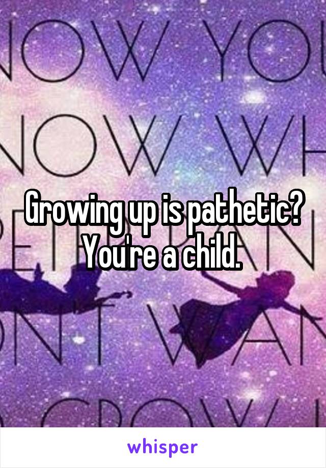 Growing up is pathetic? You're a child. 