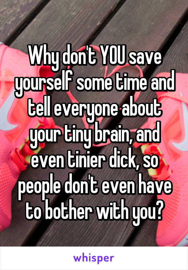 Why don't YOU save yourself some time and tell everyone about your tiny brain, and even tinier dick, so people don't even have to bother with you?