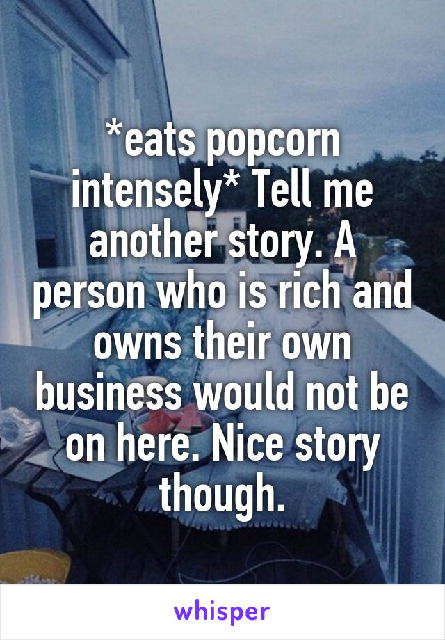 *eats popcorn intensely* Tell me another story. A person who is rich and owns their own business would not be on here. Nice story though.