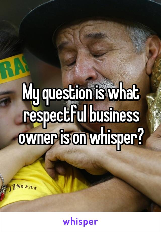 My question is what respectful business owner is on whisper?