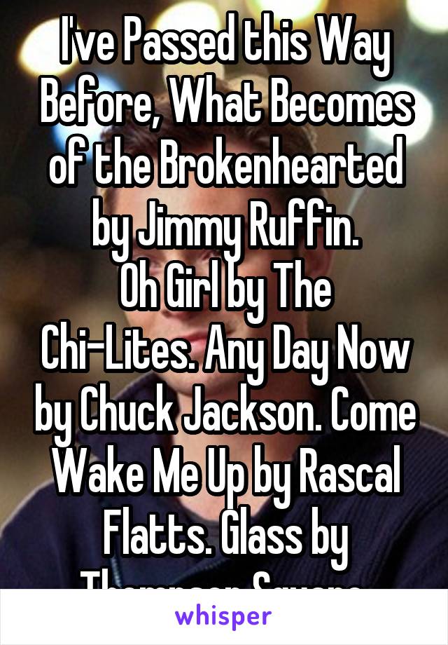 I've Passed this Way Before, What Becomes of the Brokenhearted by Jimmy Ruffin.
Oh Girl by The Chi-Lites. Any Day Now by Chuck Jackson. Come Wake Me Up by Rascal Flatts. Glass by Thompson Square.
