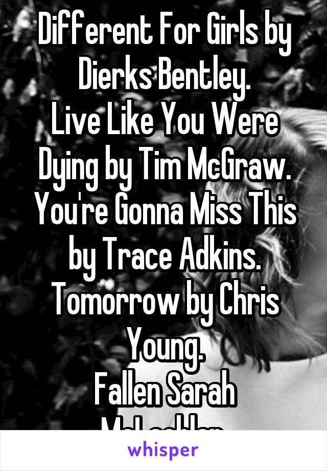 Different For Girls by Dierks Bentley.
Live Like You Were Dying by Tim McGraw.
You're Gonna Miss This by Trace Adkins.
Tomorrow by Chris Young.
Fallen Sarah McLachlan.
