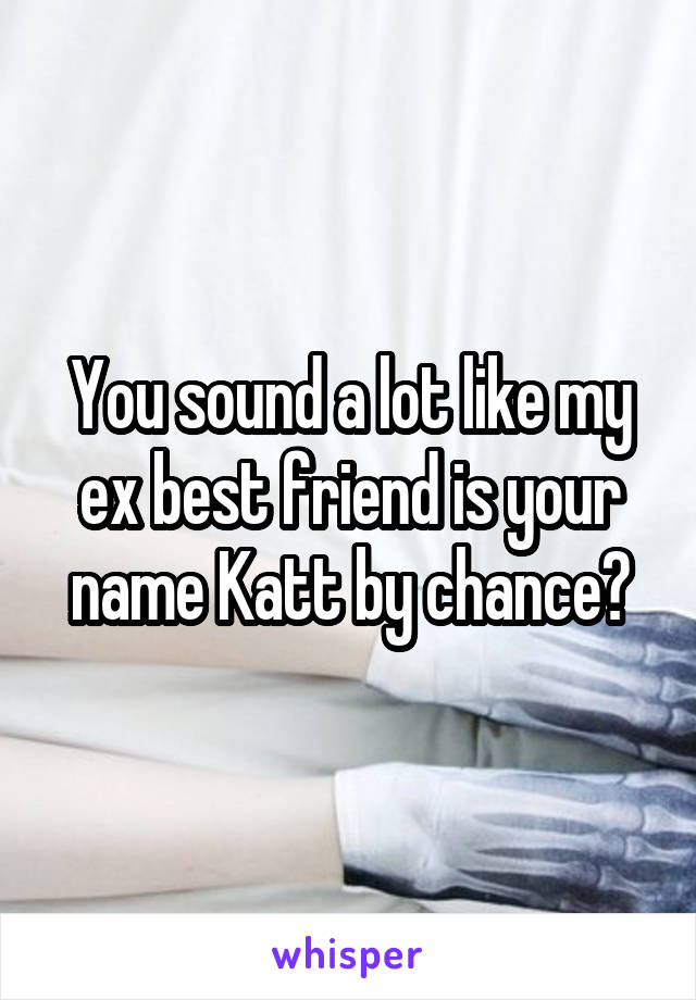 You sound a lot like my ex best friend is your name Katt by chance?