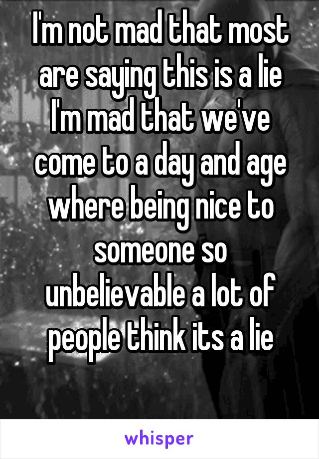 I'm not mad that most are saying this is a lie I'm mad that we've come to a day and age where being nice to someone so unbelievable a lot of people think its a lie

