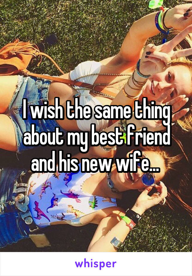 I wish the same thing about my best friend and his new wife... 