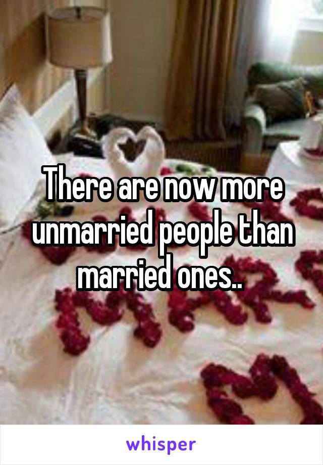 There are now more unmarried people than married ones.. 