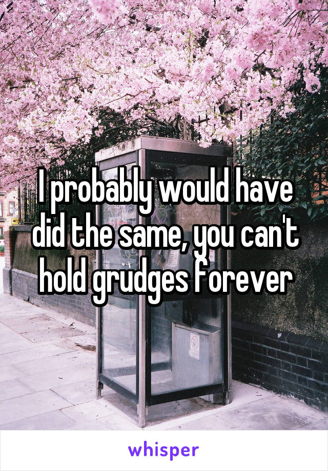 I probably would have did the same, you can't hold grudges forever