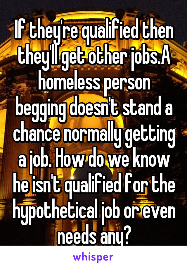 If they're qualified then they'll get other jobs.A homeless person begging doesn't stand a chance normally getting a job. How do we know he isn't qualified for the hypothetical job or even needs any?