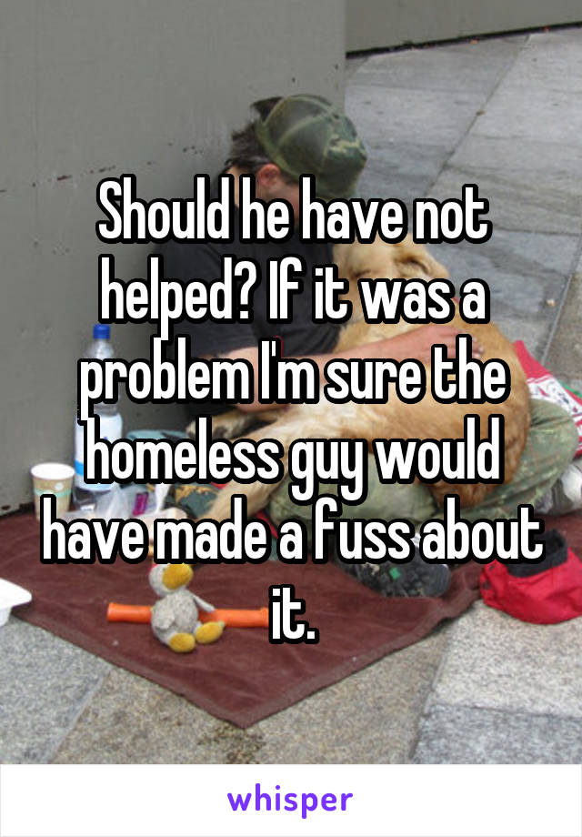 Should he have not helped? If it was a problem I'm sure the homeless guy would have made a fuss about it.