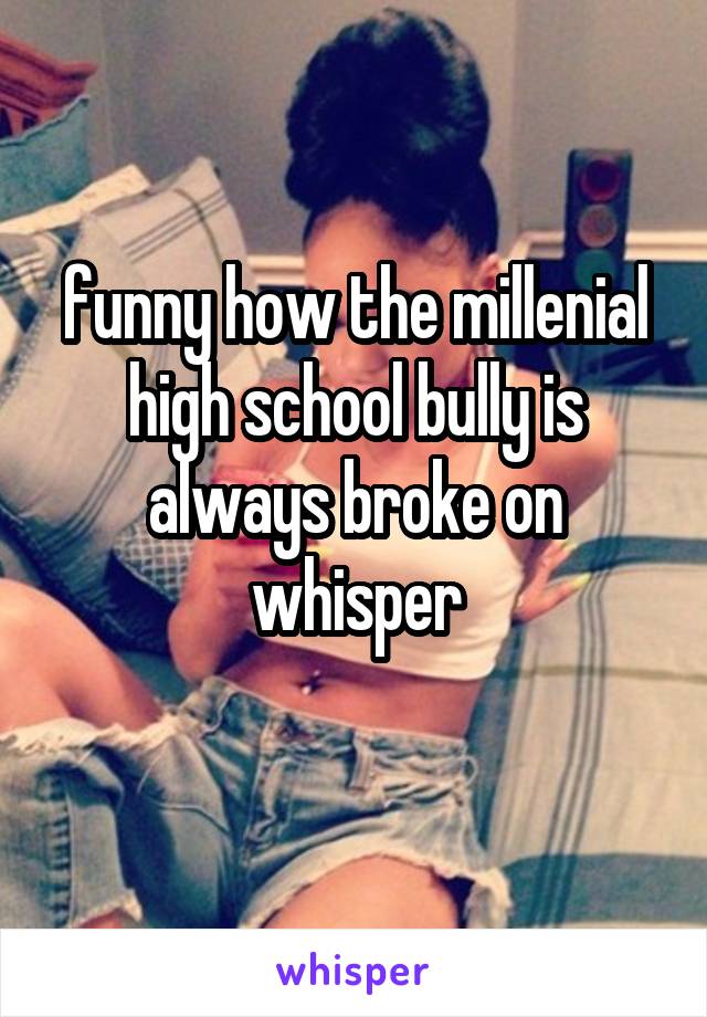 funny how the millenial high school bully is always broke on whisper
