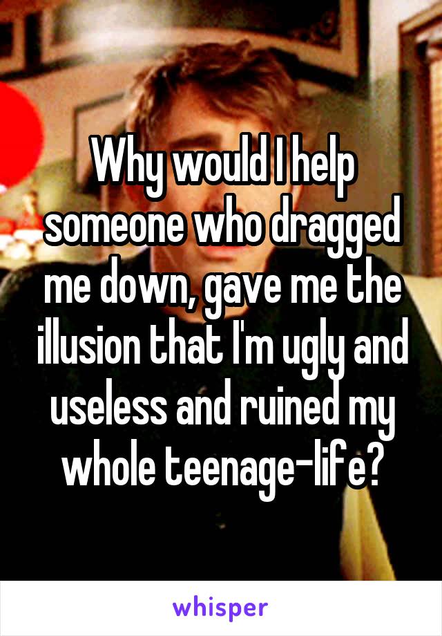 Why would I help someone who dragged me down, gave me the illusion that I'm ugly and useless and ruined my whole teenage-life?