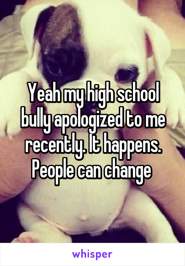 Yeah my high school bully apologized to me recently. It happens. People can change 