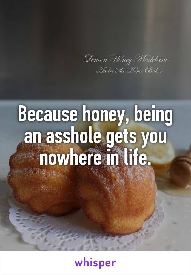 Because honey, being an asshole gets you nowhere in life.