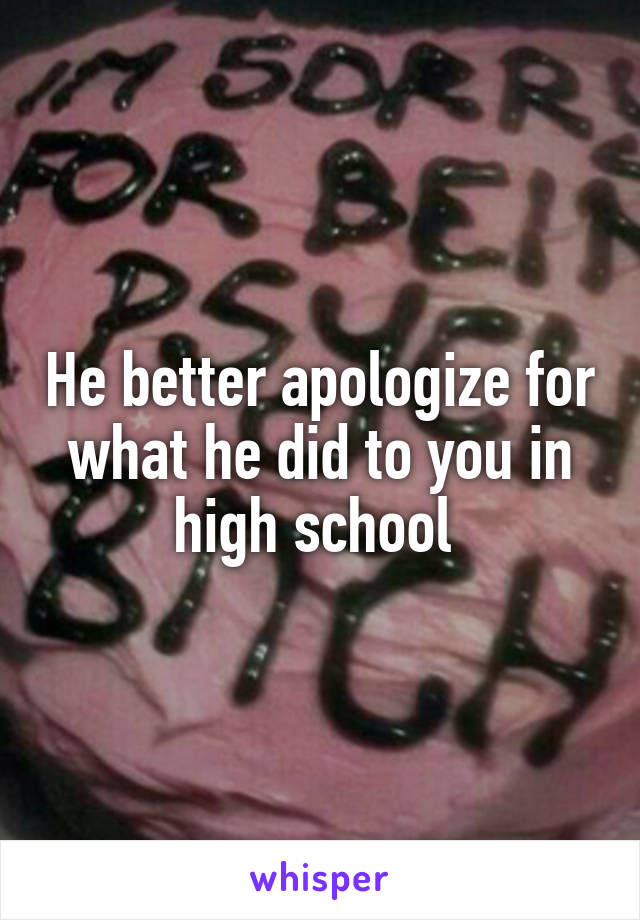 He better apologize for what he did to you in high school 