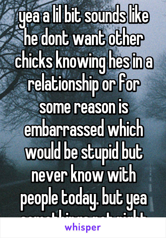 yea a lil bit sounds like he dont want other chicks knowing hes in a relationship or for some reason is embarrassed which would be stupid but never know with people today. but yea somethings not right