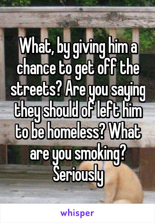 What, by giving him a chance to get off the streets? Are you saying they should of left him to be homeless? What are you smoking? Seriously