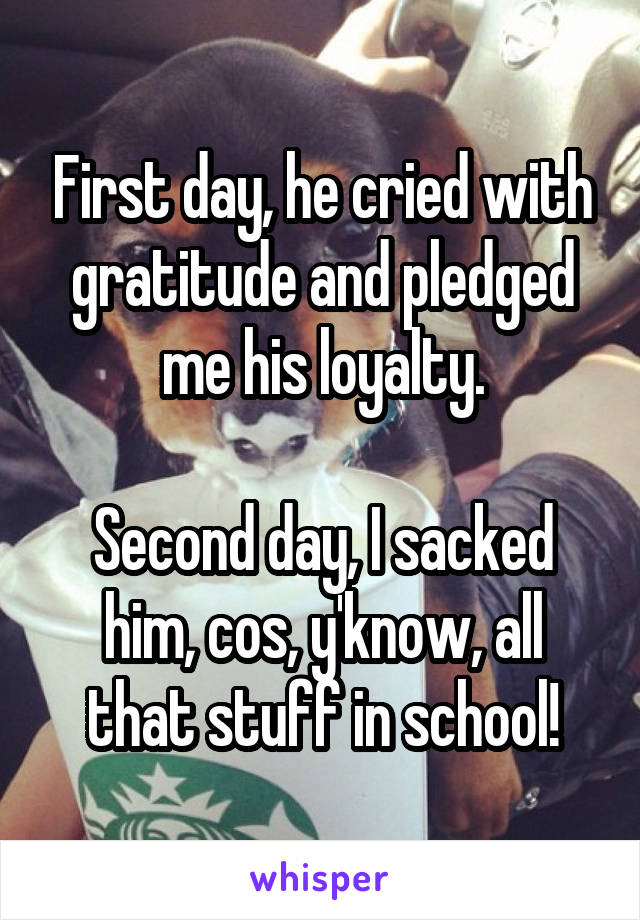 First day, he cried with gratitude and pledged me his loyalty.

Second day, I sacked him, cos, y'know, all that stuff in school!