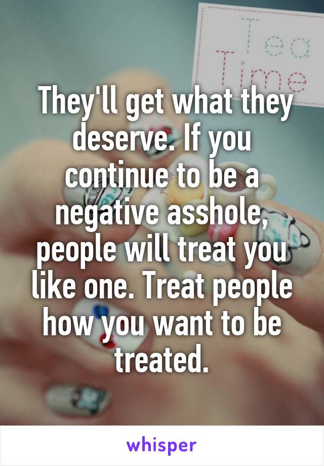  They'll get what they deserve. If you continue to be a negative asshole, people will treat you like one. Treat people how you want to be treated.