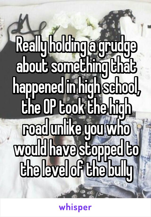 Really holding a grudge about something that happened in high school, the OP took the high road unlike you who would have stopped to the level of the bully