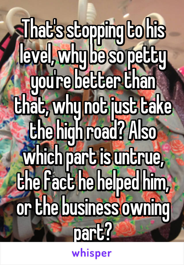 That's stopping to his level, why be so petty you're better than that, why not just take the high road? Also which part is untrue, the fact he helped him, or the business owning part?