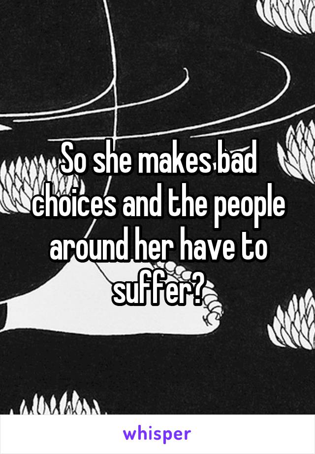 So she makes bad choices and the people around her have to suffer?