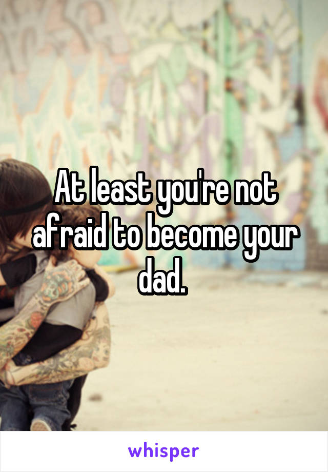At least you're not afraid to become your dad. 
