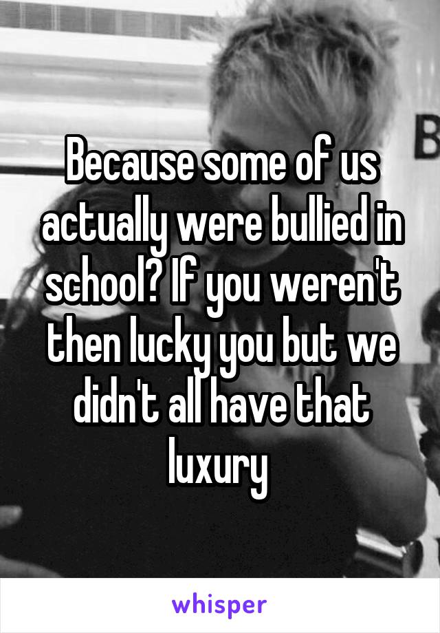 Because some of us actually were bullied in school? If you weren't then lucky you but we didn't all have that luxury 