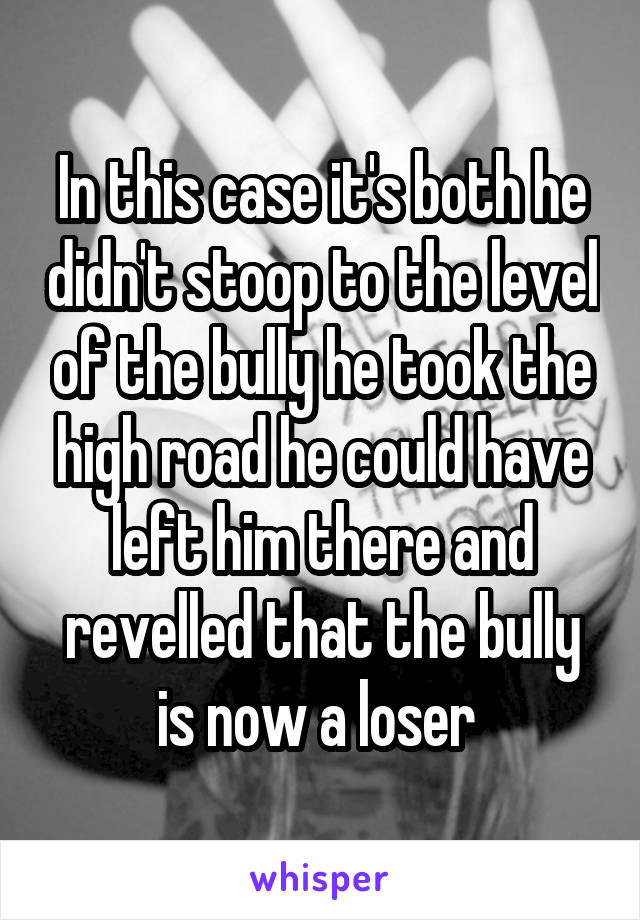 In this case it's both he didn't stoop to the level of the bully he took the high road he could have left him there and revelled that the bully is now a loser 