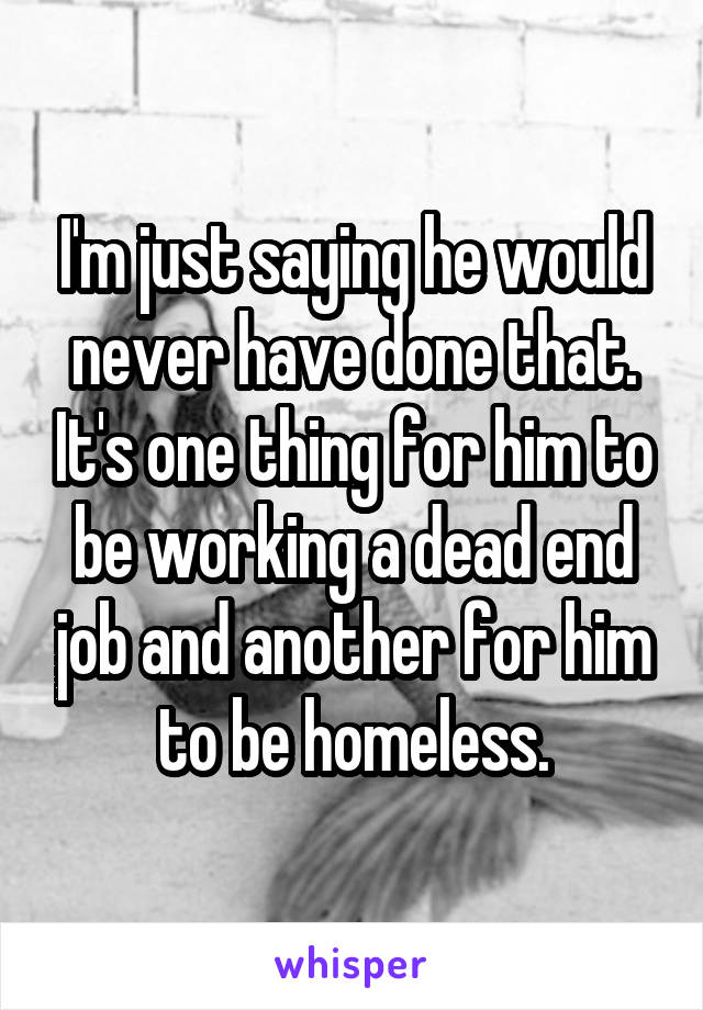 I'm just saying he would never have done that. It's one thing for him to be working a dead end job and another for him to be homeless.