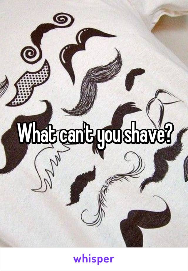 What can't you shave?